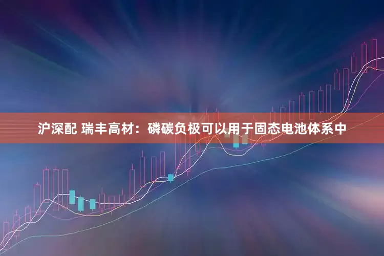 沪深配 瑞丰高材：磷碳负极可以用于固态电池体系中