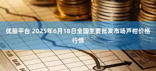 优股平台 2025年6月18日全国主要批发市场芦柑价格行情