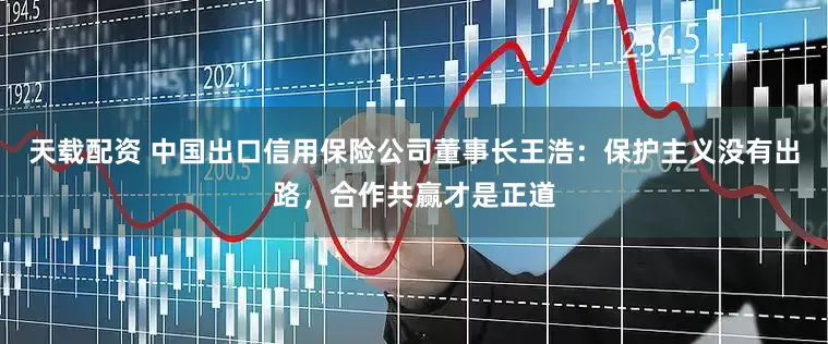天载配资 中国出口信用保险公司董事长王浩：保护主义没有出路，合作共赢才是正道