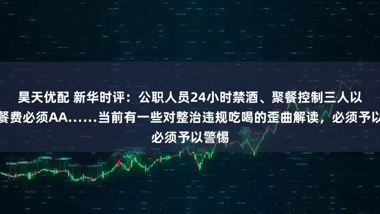 昊天优配 新华时评：公职人员24小时禁酒、聚餐控制三人以内、餐费必须AA……当前有一些对整治违规吃喝的歪曲解读，必须予以警惕