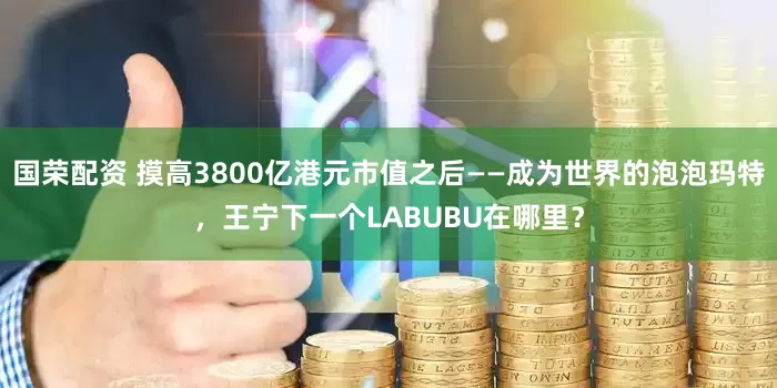 国荣配资 摸高3800亿港元市值之后——成为世界的泡泡玛特，王宁下一个LABUBU在哪里？