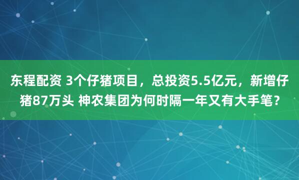 东程配资 3个仔猪项目，总投资5.5亿元，新增仔猪87万头 神农集团为何时隔一年又有大手笔？