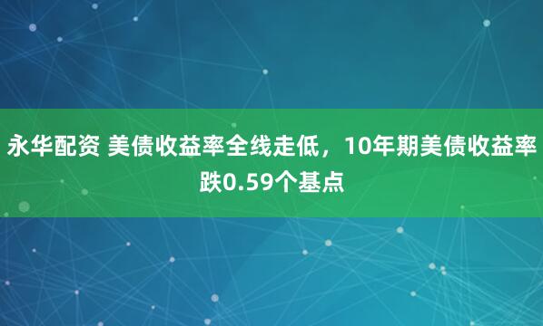 永华配资 美债收益率全线走低，10年期美债收益率跌0.59个基点