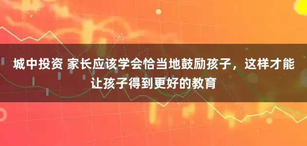 城中投资 家长应该学会恰当地鼓励孩子，这样才能让孩子得到更好的教育
