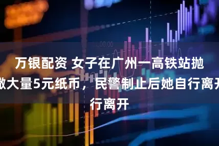 万银配资 女子在广州一高铁站抛撒大量5元纸币，民警制止后她自行离开