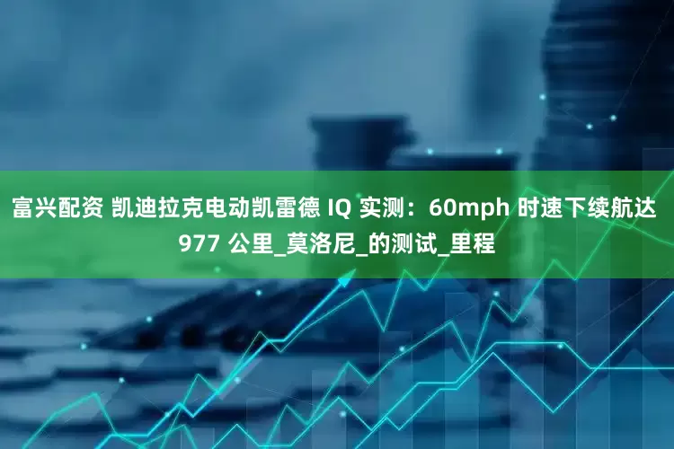 富兴配资 凯迪拉克电动凯雷德 IQ 实测：60mph 时速下续航达 977 公里_莫洛尼_的测试_里程