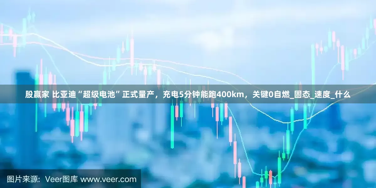 股赢家 比亚迪“超级电池”正式量产，充电5分钟能跑400km，关键0自燃_固态_速度_什么