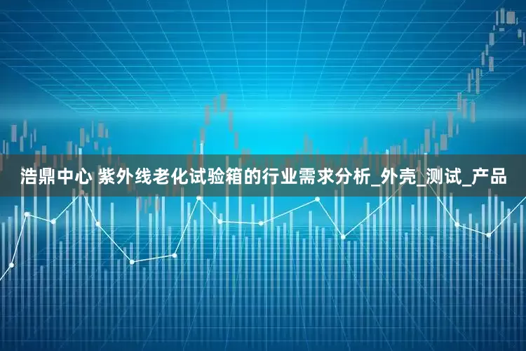 浩鼎中心 紫外线老化试验箱的行业需求分析_外壳_测试_产品
