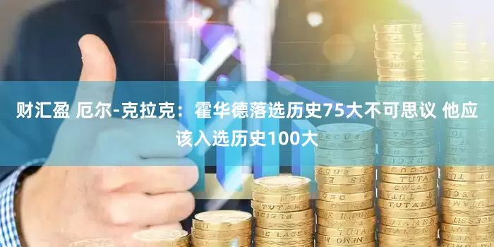 财汇盈 厄尔-克拉克：霍华德落选历史75大不可思议 他应该入选历史100大