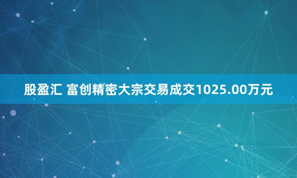 股盈汇 富创精密大宗交易成交1025.00万元