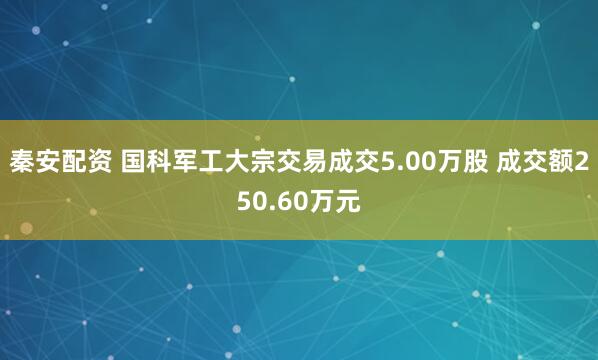 秦安配资 国科军工大宗交易成交5.00万股 成交额250.60万元