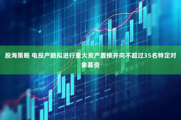 股海策略 电投产融拟进行重大资产置换并向不超过35名特定对象募资