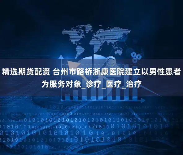 精选期货配资 台州市路桥浙康医院建立以男性患者为服务对象_诊疗_医疗_治疗