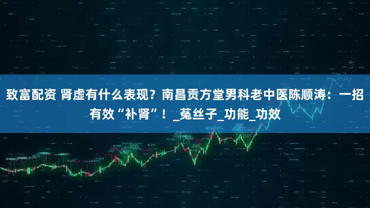 致富配资 肾虚有什么表现？南昌贡方堂男科老中医陈顺涛：一招有效“补肾”！_菟丝子_功能_功效