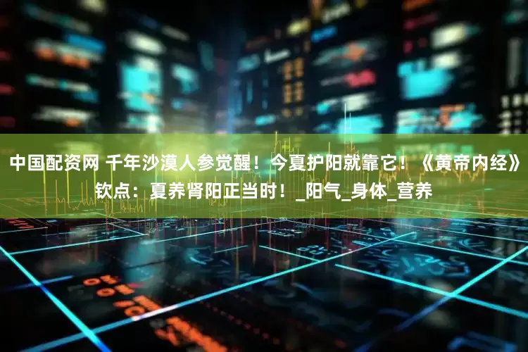 中国配资网 千年沙漠人参觉醒！今夏护阳就靠它！《黄帝内经》钦点：夏养肾阳正当时！_阳气_身体_营养