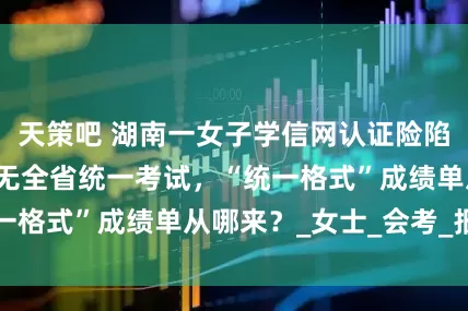 天策吧 湖南一女子学信网认证险陷“死循环”：并无全省统一考试，“统一格式”成绩单从哪来？_女士_会考_报告
