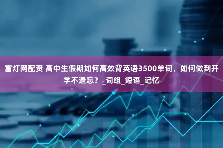富灯网配资 高中生假期如何高效背英语3500单词，如何做到开学不遗忘？_词组_短语_记忆
