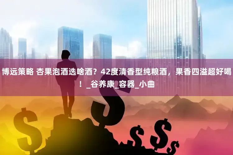 博远策略 杏果泡酒选啥酒？42度清香型纯粮酒，果香四溢超好喝！_谷养康_容器_小曲