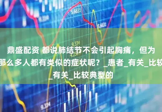 鼎盛配资 都说肺结节不会引起胸痛，但为什么有那么多人都有类似的症状呢？_患者_有关_比较典型的