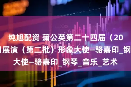纯旭配资 蒲公英第二十四届（2025）优秀节目展演（第二批）形象大使—骆嘉印_钢琴_音乐_艺术