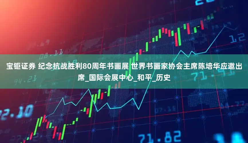 宝钜证券 纪念抗战胜利80周年书画展 世界书画家协会主席陈培华应邀出席_国际会展中心_和平_历史