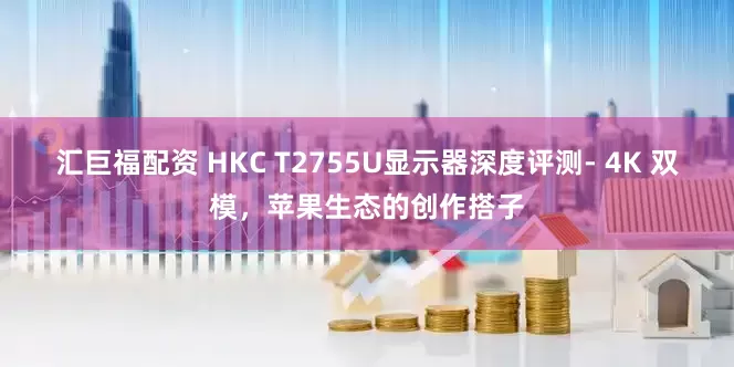 汇巨福配资 HKC T2755U显示器深度评测- 4K 双模，苹果生态的创作搭子