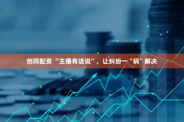 创同配资 “主播有话说”，让纠纷一“码”解决