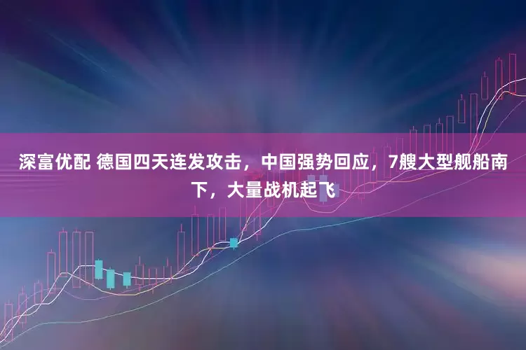 深富优配 德国四天连发攻击，中国强势回应，7艘大型舰船南下，大量战机起飞