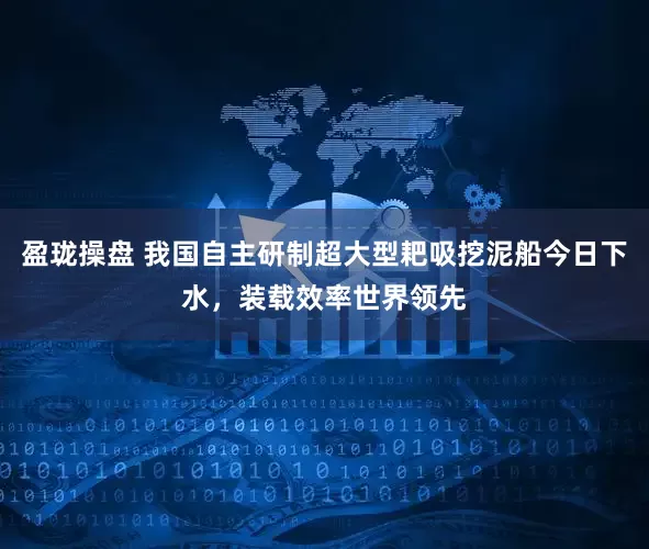 盈珑操盘 我国自主研制超大型耙吸挖泥船今日下水，装载效率世界领先