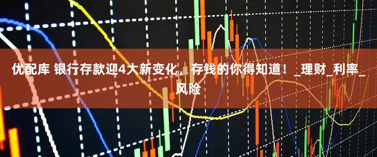 优配库 银行存款迎4大新变化，存钱的你得知道！_理财_利率_风险