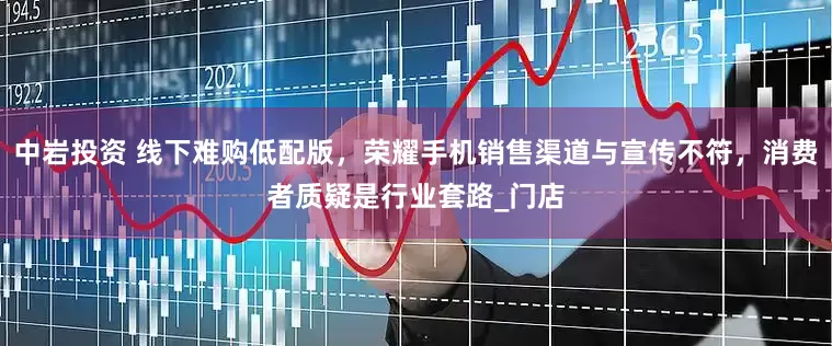 中岩投资 线下难购低配版，荣耀手机销售渠道与宣传不符，消费者质疑是行业套路_门店