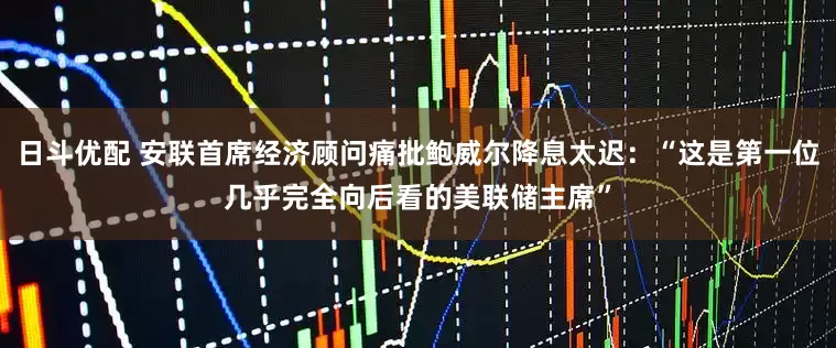 日斗优配 安联首席经济顾问痛批鲍威尔降息太迟：“这是第一位几乎完全向后看的美联储主席”