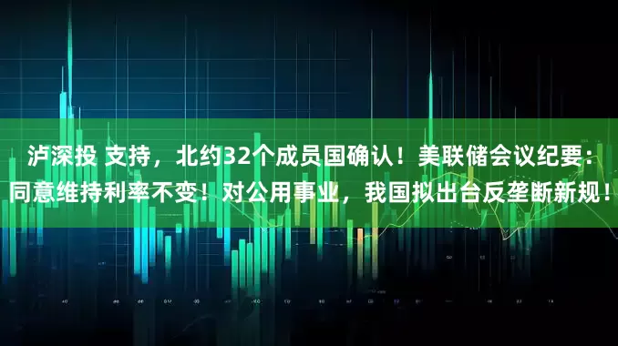 泸深投 支持，北约32个成员国确认！美联储会议纪要：同意维持利率不变！对公用事业，我国拟出台反垄断新规！