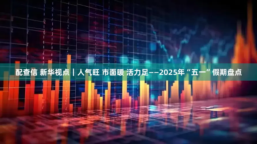 配查信 新华视点｜人气旺 市面暖 活力足——2025年“五一”假期盘点