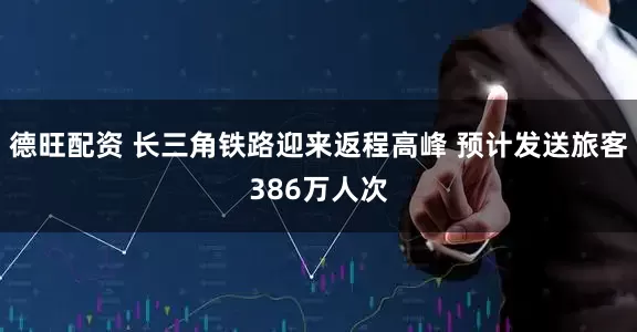德旺配资 长三角铁路迎来返程高峰 预计发送旅客386万人次