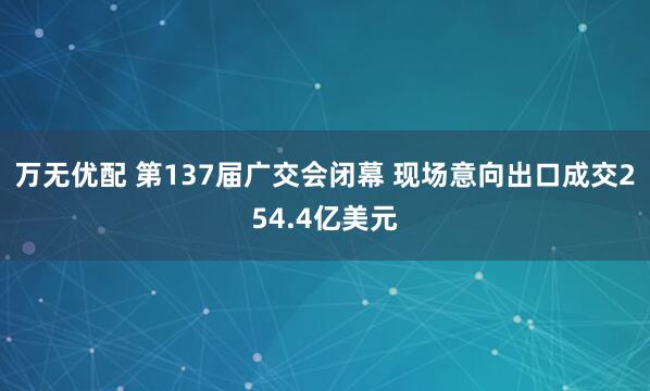 万无优配 第137届广交会闭幕 现场意向出口成交254.4亿美元