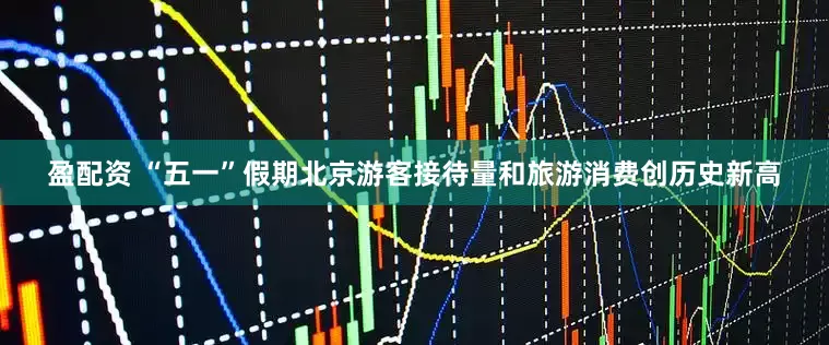 盈配资 “五一”假期北京游客接待量和旅游消费创历史新高