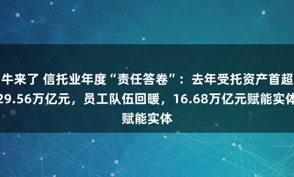 牛来了 信托业年度“责任答卷”：去年受托资产首超29.56万亿元，员工队伍回暖，16.68万亿元赋能实体