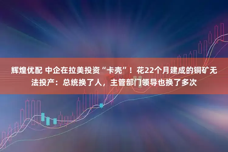 辉煌优配 中企在拉美投资“卡壳”！花22个月建成的铜矿无法投产：总统换了人，主管部门领导也换了多次