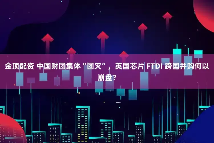 金顶配资 中国财团集体“团灭”，英国芯片 FTDI 跨国并购何以崩盘？
