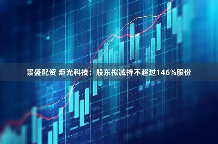 景盛配资 炬光科技：股东拟减持不超过146%股份