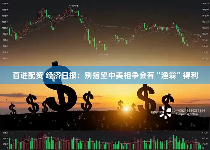百进配资 经济日报：别指望中美相争会有“渔翁”得利