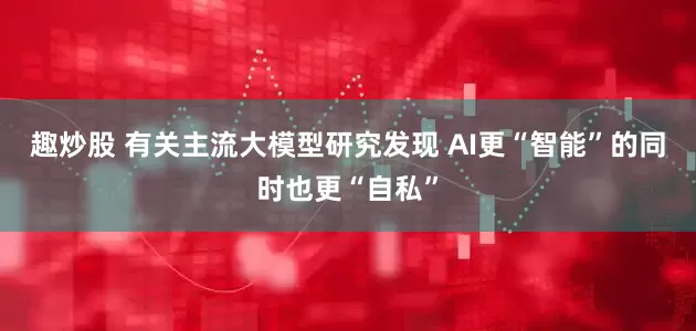 趣炒股 有关主流大模型研究发现 AI更“智能”的同时也更“自私”