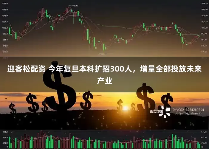 迎客松配资 今年复旦本科扩招300人，增量全部投放未来产业
