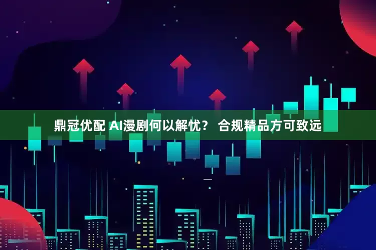 鼎冠优配 AI漫剧何以解忧？ 合规精品方可致远
